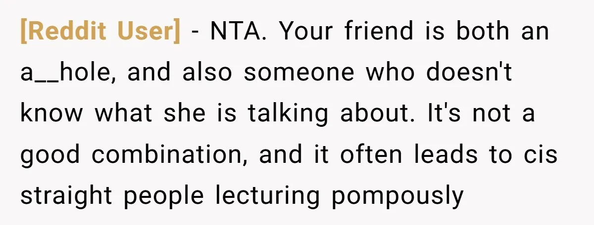 [Reddit User] − NTA. Your friend is both an a__hole, and also someone who doesn't know what she is talking about. It's not a good combination, and it often leads...