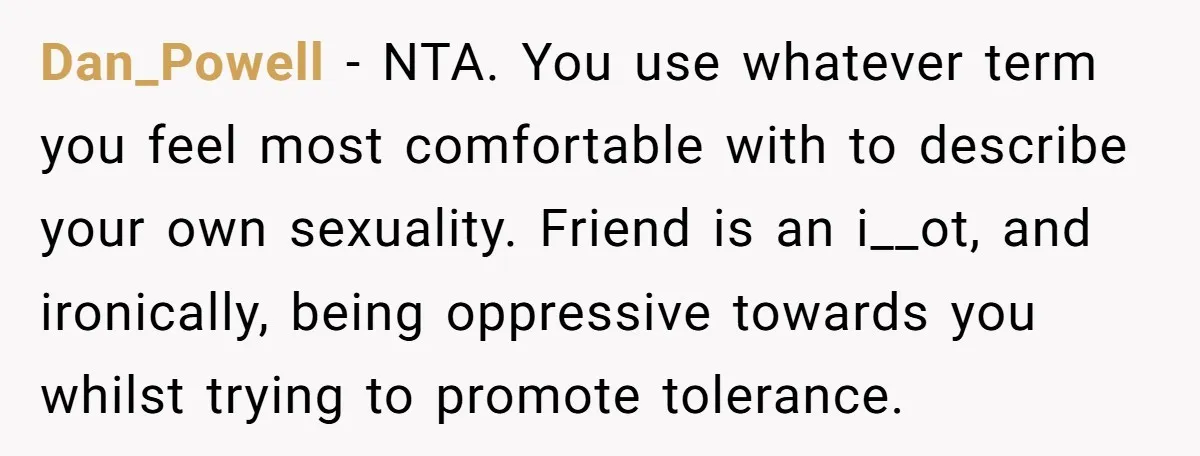 Dan_Powell − NTA. You use whatever term you feel most comfortable with to describe your own sexuality. Friend is an i__ot, and ironically, being oppressive towards you whilst trying to...