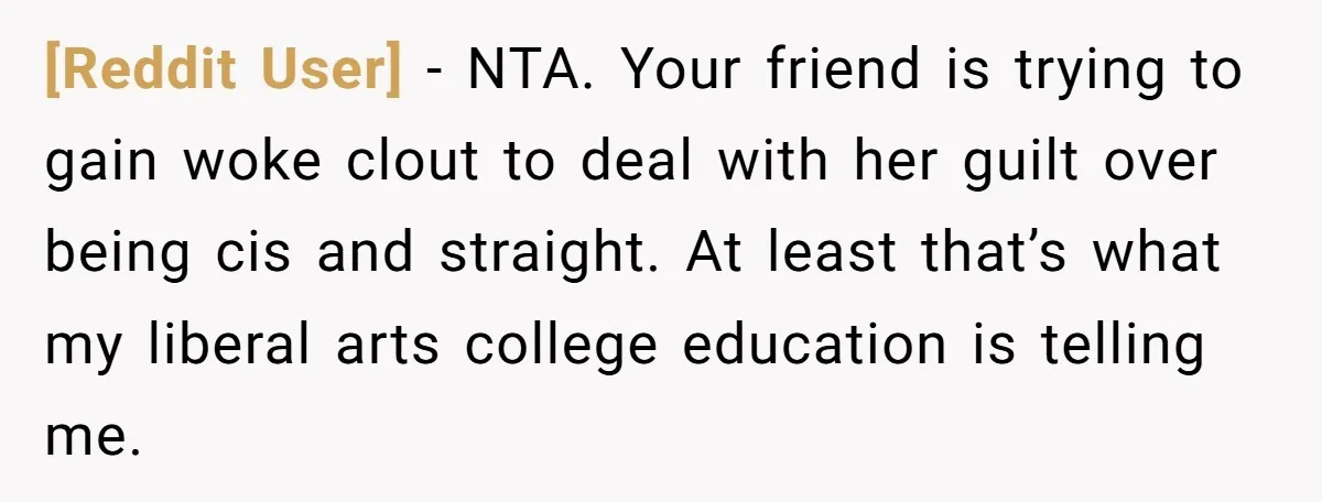 [Reddit User] − NTA. Your friend is trying to gain woke clout to deal with her guilt over being cis and straight. At least that’s what my liberal arts college...