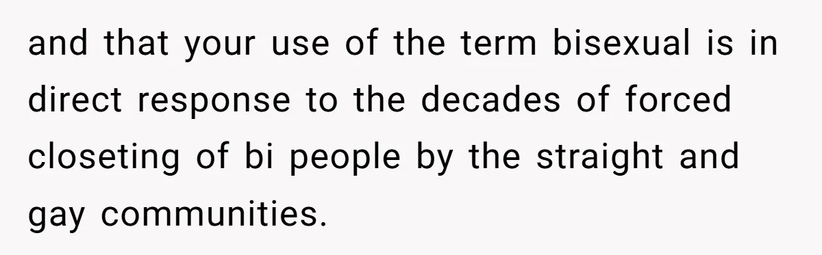 and that your use of the term bisexual is in direct response to the decades of forced closeting of bi people by the straight and gay communities.