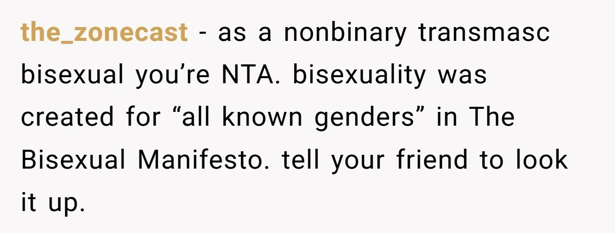 the_zonecast − as a nonbinary transmasc bisexual you’re NTA. bisexuality was created for “all known genders” in The Bisexual Manifesto. tell your friend to look it up.