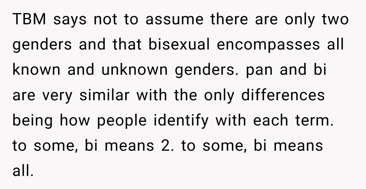 TBM says not to assume there are only two genders and that bisexual encompasses all known and unknown genders. pan and bi are very similar with the only differences being...