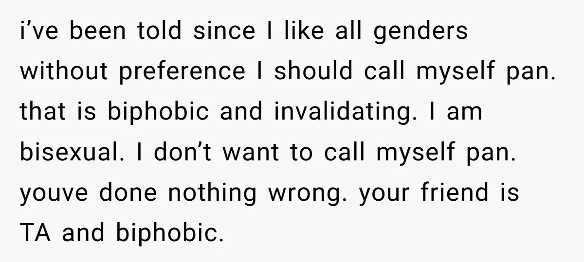 i’ve been told since I like all genders without preference I should call myself pan. that is biphobic and invalidating. I am bisexual. I don’t want to call myself pan....
