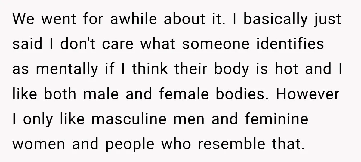 We went for awhile about it. I basically just said I don't care what someone identifies as mentally if I think their body is hot and I like both male...