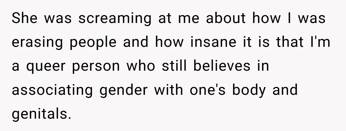 She was screaming at me about how I was erasing people and how insane it is that I'm a queer person who still believes in associating gender with one's body...