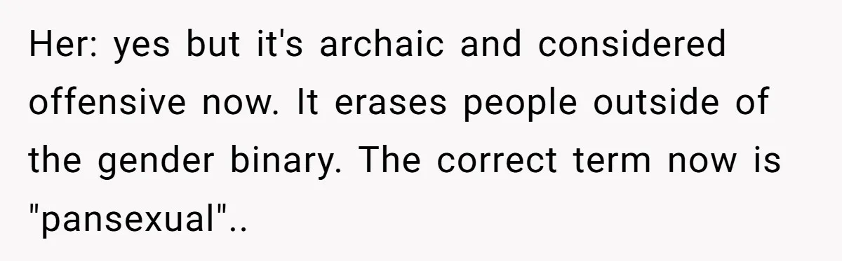 Her: yes but it's archaic and considered offensive now. It erases people outside of the gender binary. The correct term now is "pansexual"..