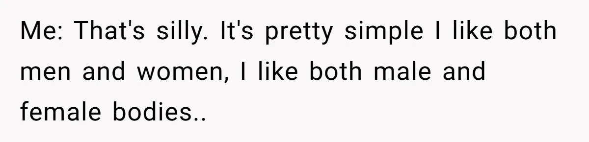 Me: That's silly. It's pretty simple I like both men and women, I like both male and female bodies..