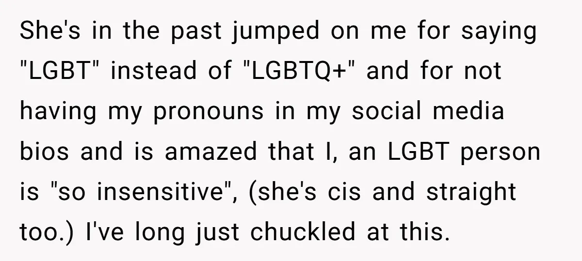 She's in the past jumped on me for saying "LGBT" instead of "LGBTQ+" and for not having my pronouns in my social media bios and is amazed that I, an...