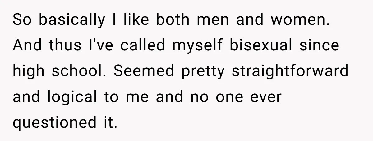 So basically I like both men and women. And thus I've called myself bisexual since high school. Seemed pretty straightforward and logical to me and no one ever questioned it.