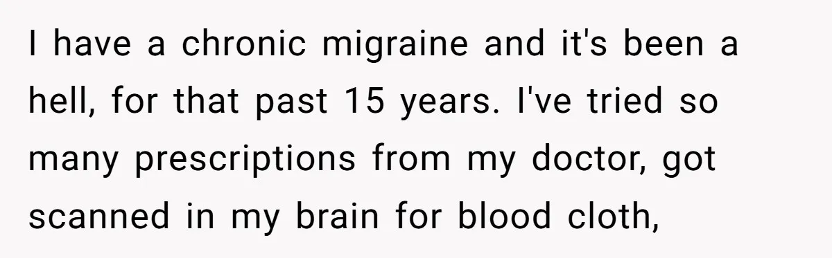 I have a chronic migraine and it's been a hell, for that past 15 years. I've tried so many prescriptions from my doctor, got scanned in my brain for blood...