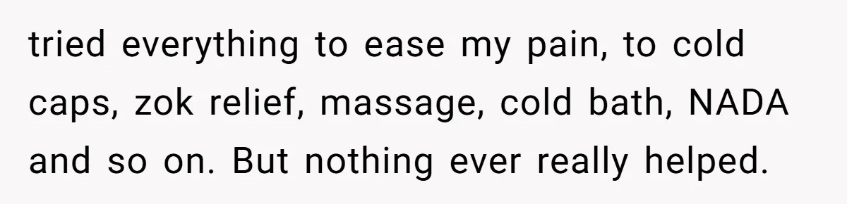 tried everything to ease my pain, to cold caps, zok relief, massage, cold bath, NADA and so on. But nothing ever really helped.