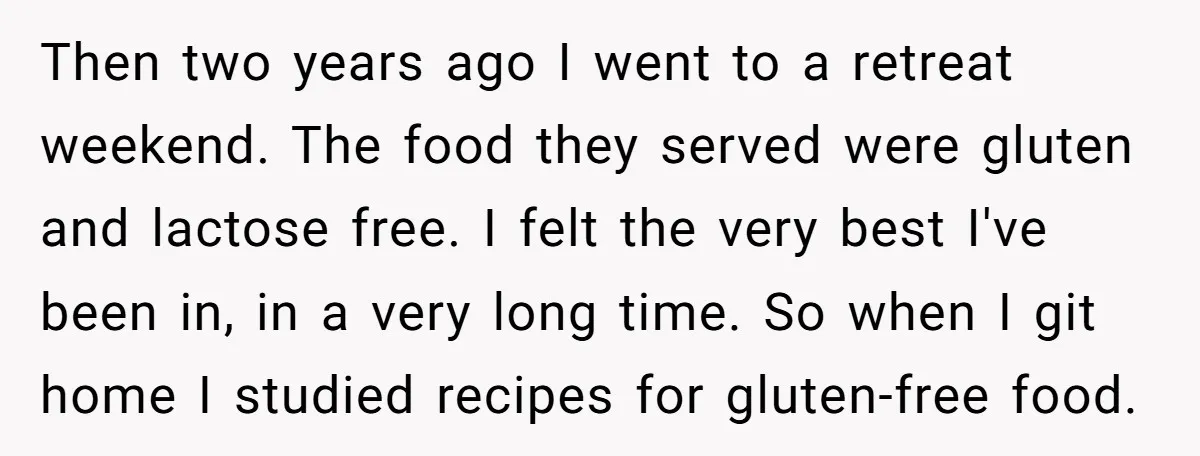 Then two years ago I went to a retreat weekend. The food they served were gluten and lactose free. I felt the very best I've been in, in a very...