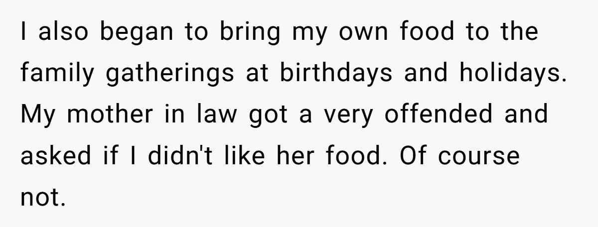 I also began to bring my own food to the family gatherings at birthdays and holidays. My mother in law got a very offended and asked if I didn't like...