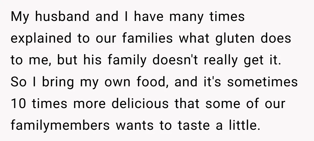 My husband and I have many times explained to our families what gluten does to me, but his family doesn't really get it. So I bring my own food, and...