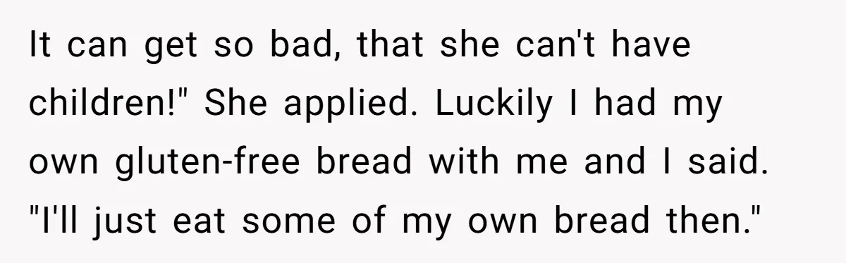 It can get so bad, that she can't have children!" She applied. Luckily I had my own gluten-free bread with me and I said. "I'll just eat some of my...