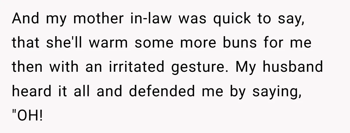 And my mother in-law was quick to say, that she'll warm some more buns for me then with an irritated gesture. My husband heard it all and defended me by...
