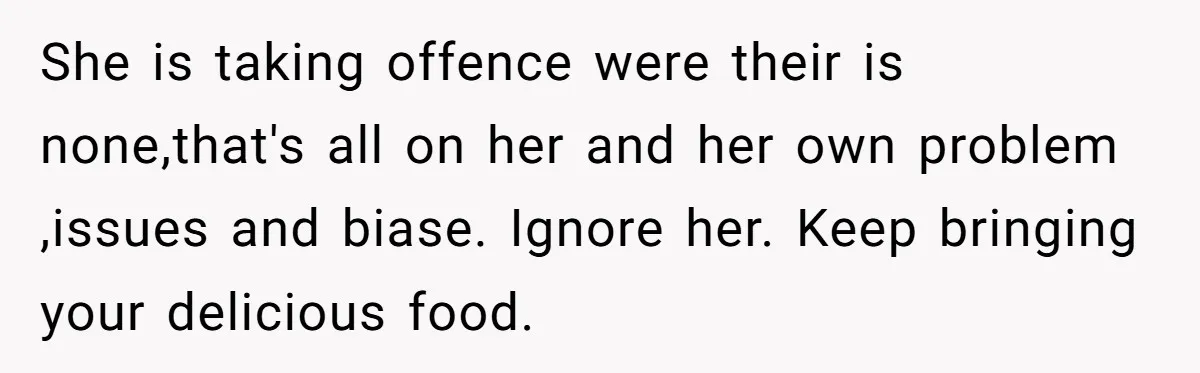 She is taking offence were their is none,that's all on her and her own problem ,issues and biase. Ignore her. Keep bringing your delicious food.