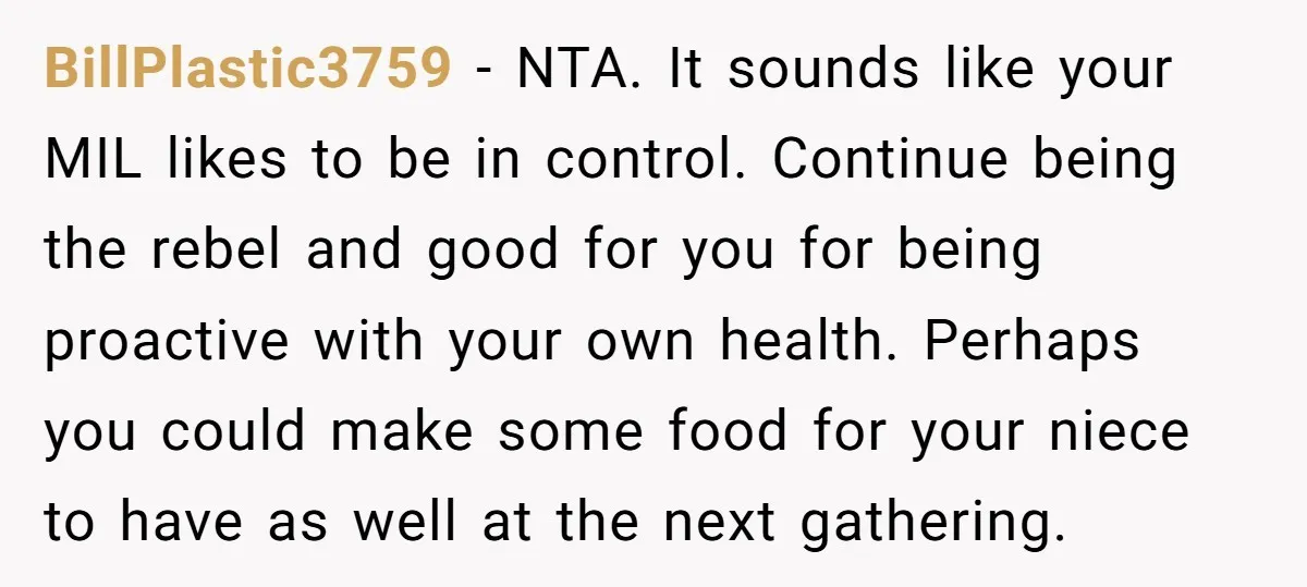 BillPlastic3759 − NTA. It sounds like your MIL likes to be in control. Continue being the rebel and good for you for being proactive with your own health. Perhaps you...