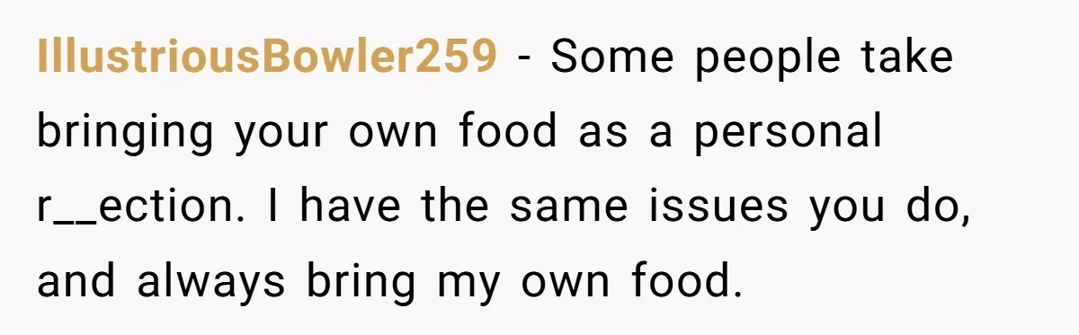 IllustriousBowler259 − Some people take bringing your own food as a personal r__ection. I have the same issues you do, and always bring my own food.