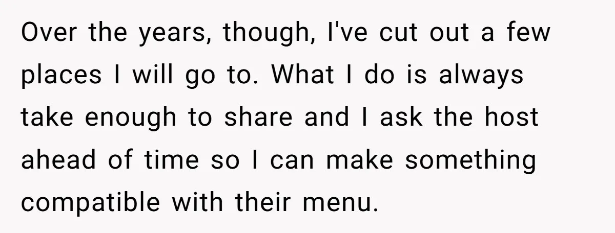Over the years, though, I've cut out a few places I will go to. What I do is always take enough to share and I ask the host ahead of...