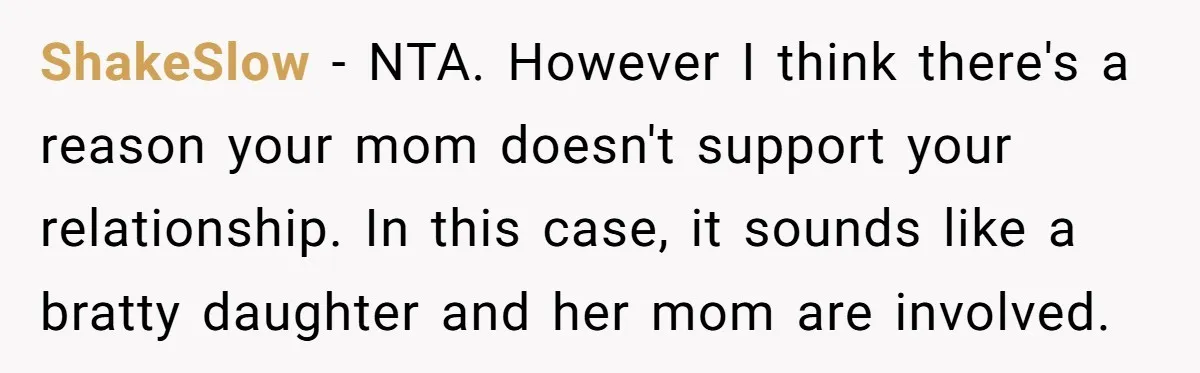 ShakeSlow − NTA. However I think there's a reason your mom doesn't support your relationship. In this case, it sounds like a bratty daughter and her mom are involved.