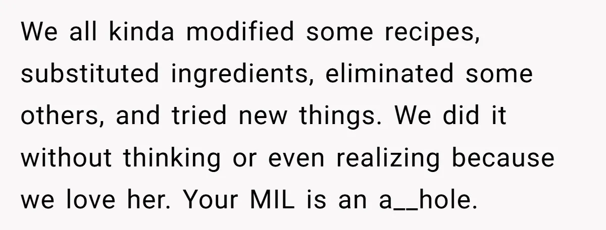 We all kinda modified some recipes, substituted ingredients, eliminated some others, and tried new things. We did it without thinking or even realizing because we love her. Your MIL is...