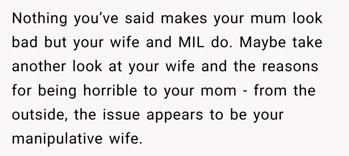 Nothing you’ve said makes your mum look bad but your wife and MIL do. Maybe take another look at your wife and the reasons for being horrible to your mom...