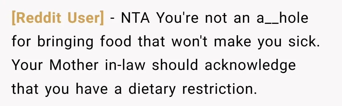 [Reddit User] − NTA You're not an a__hole for bringing food that won't make you sick. Your Mother in-law should acknowledge that you have a dietary restriction.