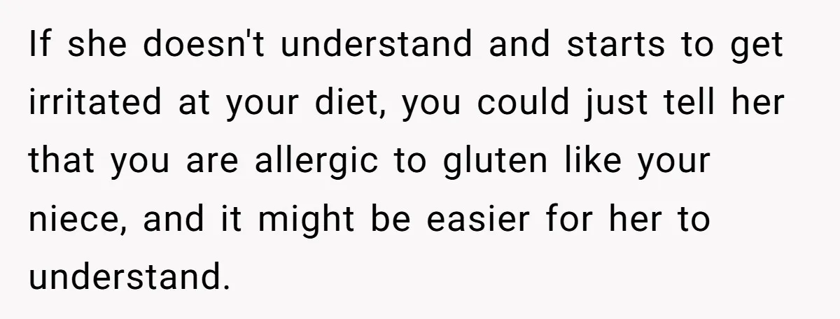 If she doesn't understand and starts to get irritated at your diet, you could just tell her that you are allergic to gluten like your niece, and it might be...