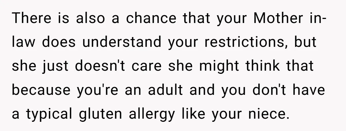 There is also a chance that your Mother in-law does understand your restrictions, but she just doesn't care she might think that because you're an adult and you don't have...