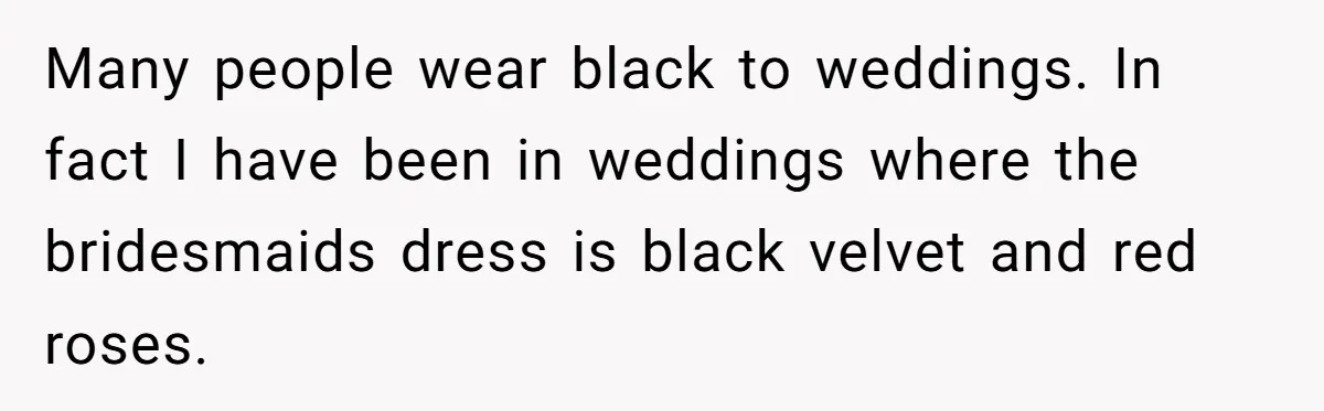 Many people wear black to weddings. In fact I have been in weddings where the bridesmaids dress is black velvet and red roses.