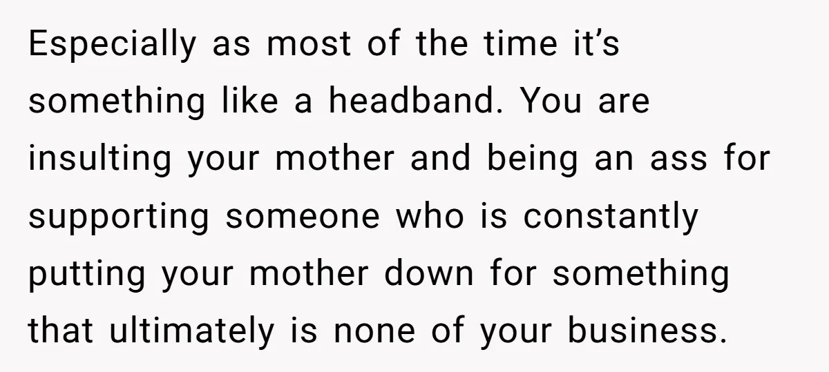 Especially as most of the time it’s something like a headband. You are insulting your mother and being an ass for supporting someone who is constantly putting your mother down...