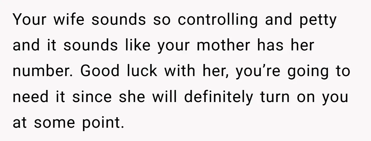 Your wife sounds so controlling and petty and it sounds like your mother has her number. Good luck with her, you’re going to need it since she will definitely turn...