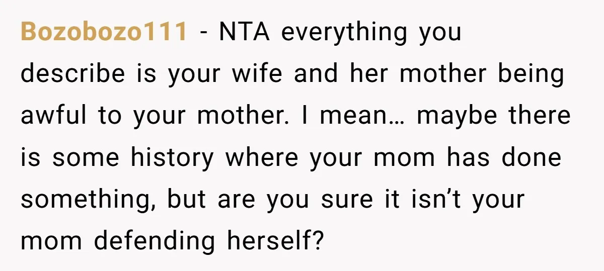 Bozobozo111 − NTA everything you describe is your wife and her mother being awful to your mother. I mean… maybe there is some history where your mom has done something,...