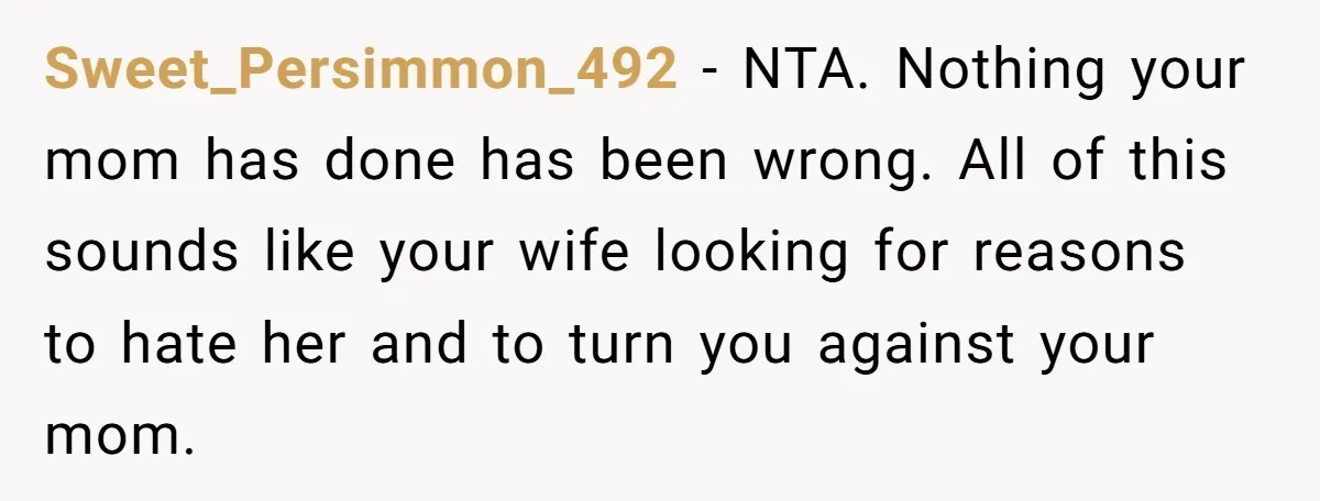 Sweet_Persimmon_492 − NTA. Nothing your mom has done has been wrong. All of this sounds like your wife looking for reasons to hate her and to turn you against your...