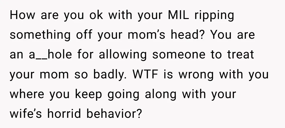 How are you ok with your MIL ripping something off your mom’s head? You are an a__hole for allowing someone to treat your mom so badly. WTF is wrong with...