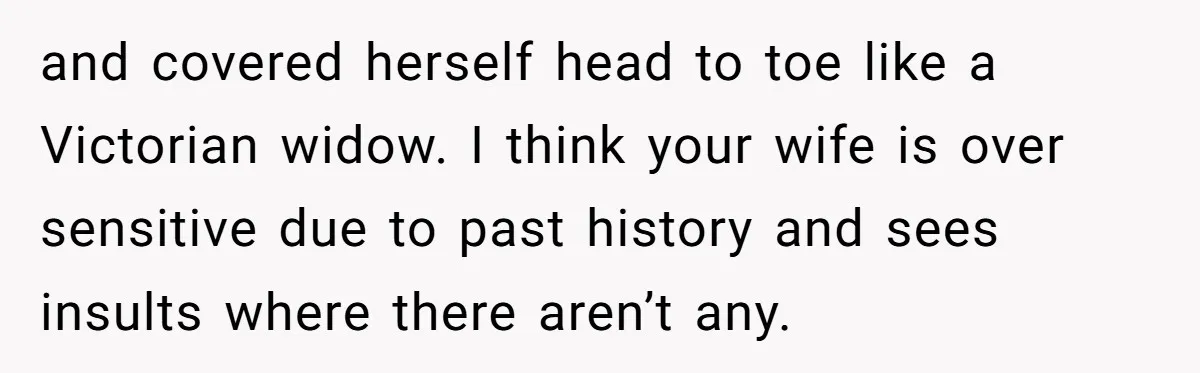 and covered herself head to toe like a Victorian widow. I think your wife is over sensitive due to past history and sees insults where there aren’t any.