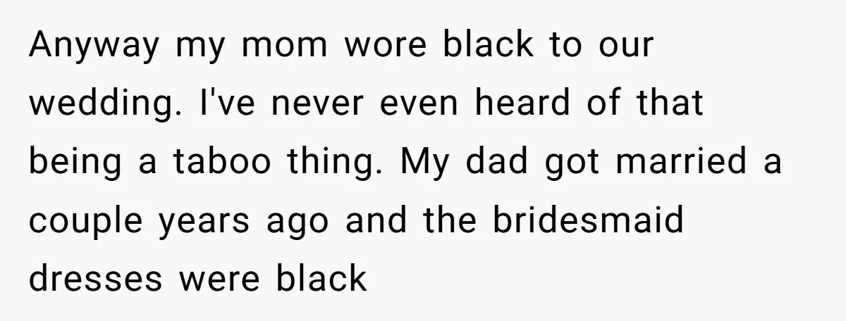 Anyway my mom wore black to our wedding. I've never even heard of that being a taboo thing. My dad got married a couple years ago and the bridesmaid dresses...