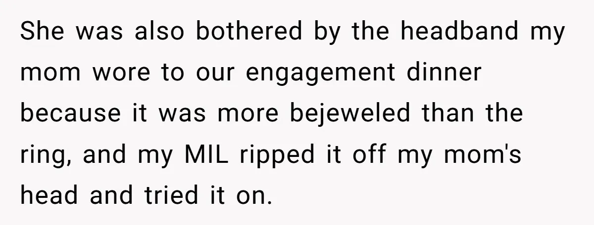 She was also bothered by the headband my mom wore to our engagement dinner because it was more bejeweled than the ring, and my MIL ripped it off my mom's...
