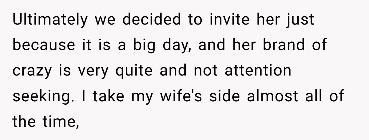 Ultimately we decided to invite her just because it is a big day, and her brand of crazy is very quite and not attention seeking. I take my wife's side...