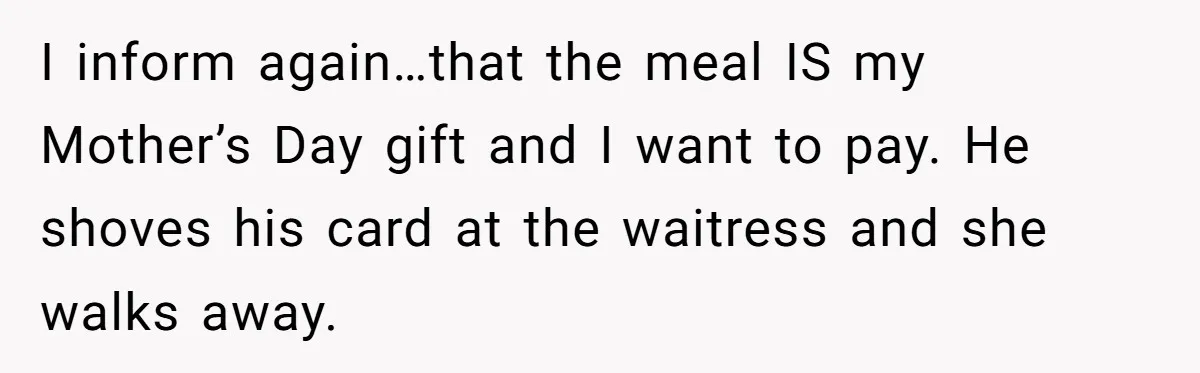 I inform again…that the meal IS my Mother’s Day gift and I want to pay. He shoves his card at the waitress and she walks away.