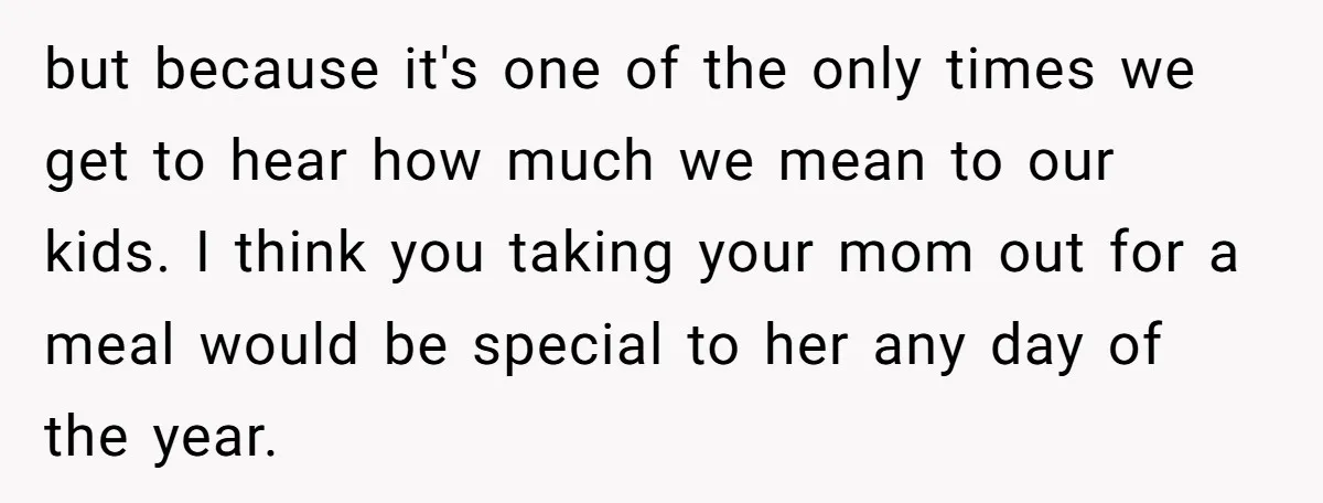 but because it's one of the only times we get to hear how much we mean to our kids. I think you taking your mom out for a meal would...