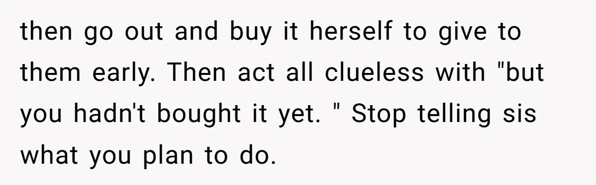 then go out and buy it herself to give to them early. Then act all clueless with "but you hadn't bought it yet. " Stop telling sis what you plan...