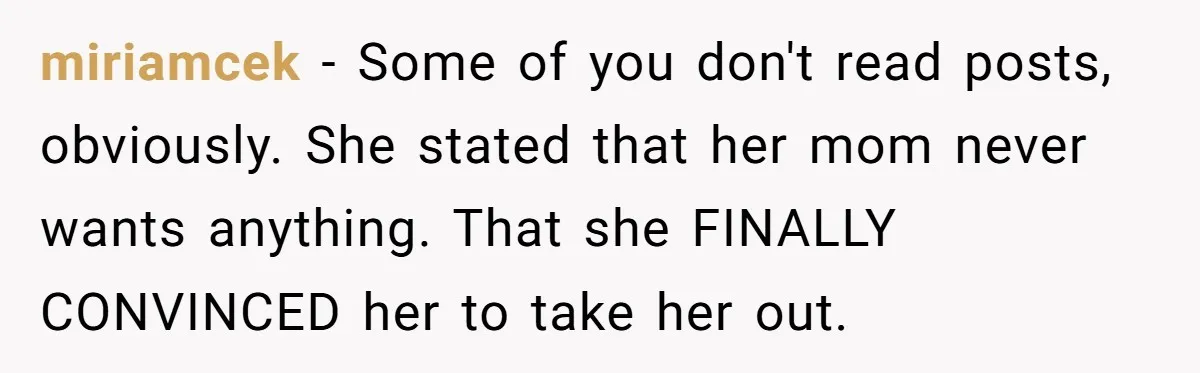 miriamcek − Some of you don't read posts, obviously. She stated that her mom never wants anything. That she FINALLY CONVINCED her to take her out.