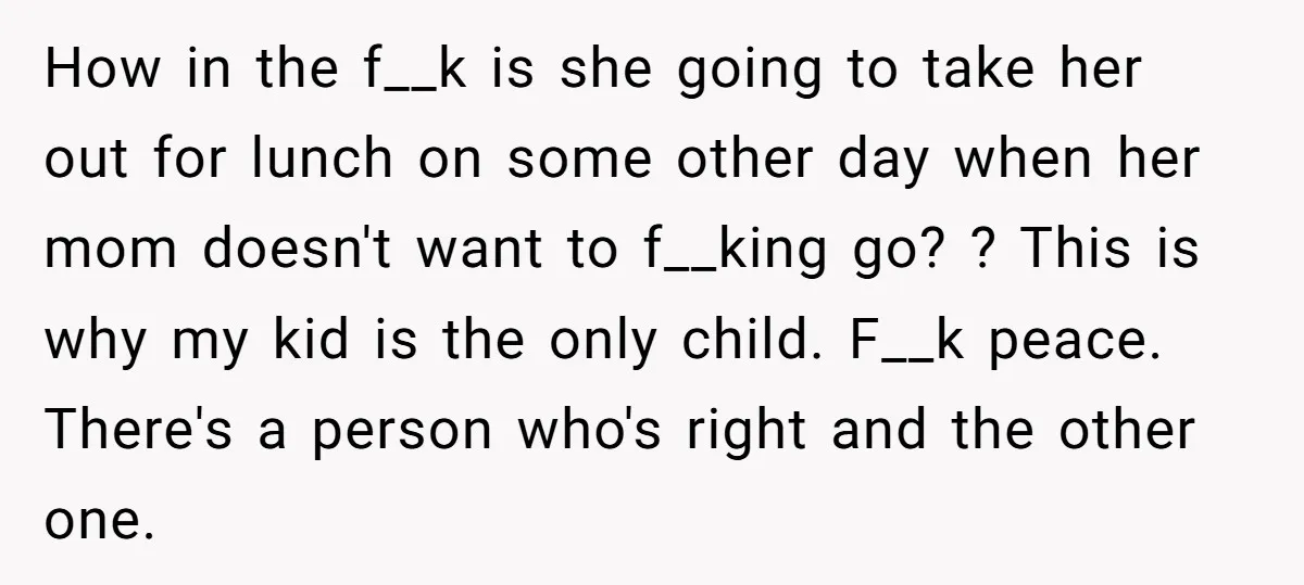 How in the f__k is she going to take her out for lunch on some other day when her mom doesn't want to f__king go? ? This is why my...