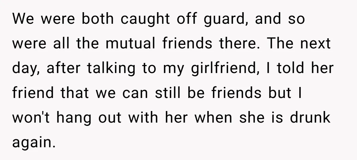 We were both caught off guard, and so were all the mutual friends there. The next day, after talking to my girlfriend, I told her friend that we can still...