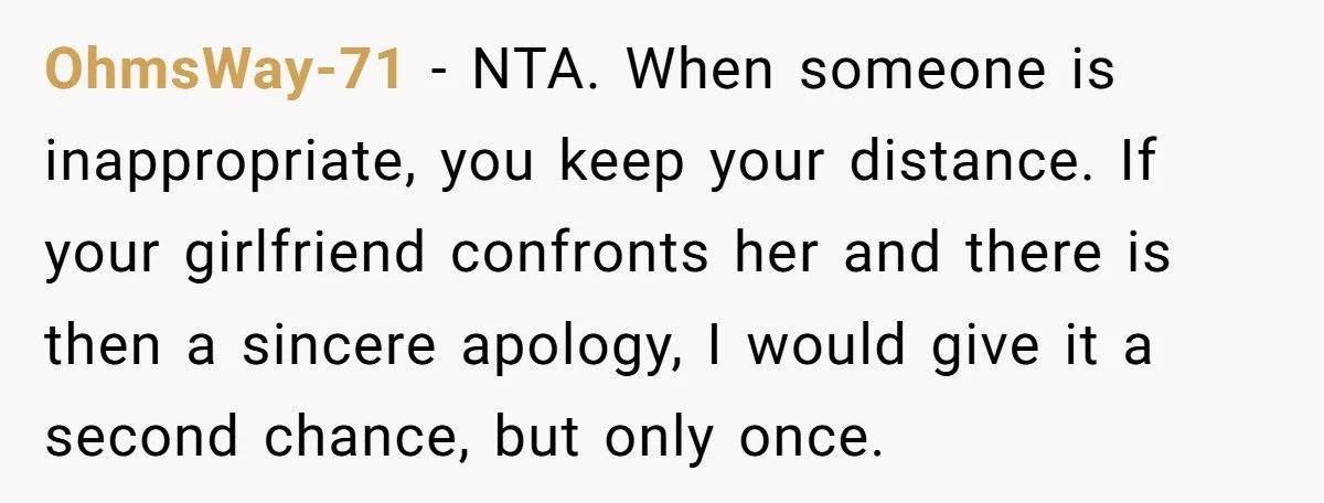 OhmsWay-71 − NTA. When someone is inappropriate, you keep your distance. If your girlfriend confronts her and there is then a sincere apology, I would give it a second chance,...