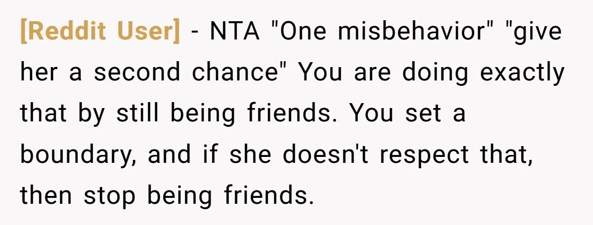 [Reddit User] − NTA "One misbehavior" "give her a second chance" You are doing exactly that by still being friends. You set a boundary, and if she doesn't respect that,...