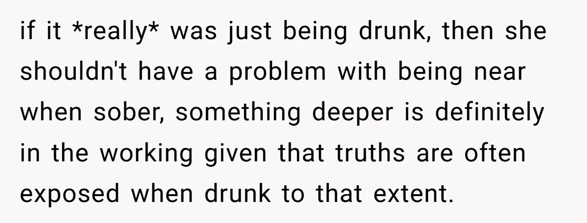 if it *really* was just being drunk, then she shouldn't have a problem with being near when sober, something deeper is definitely in the working given that truths are often...