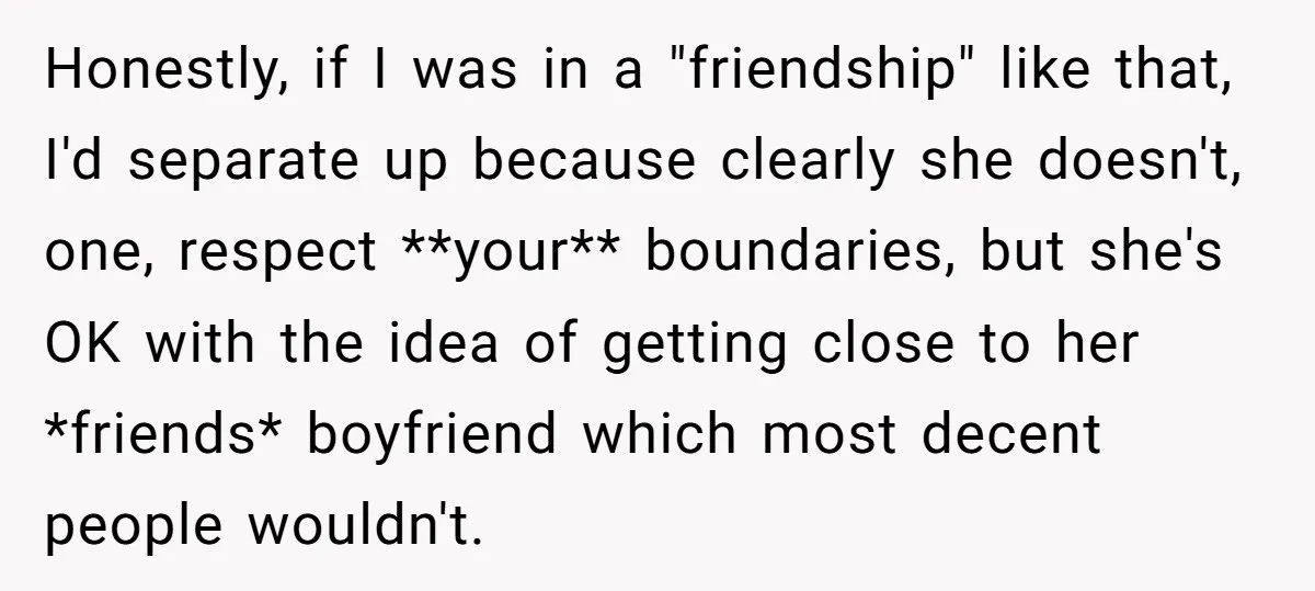 Honestly, if I was in a "friendship" like that, I'd separate up because clearly she doesn't, one, respect **your** boundaries, but she's OK with the idea of getting close to...